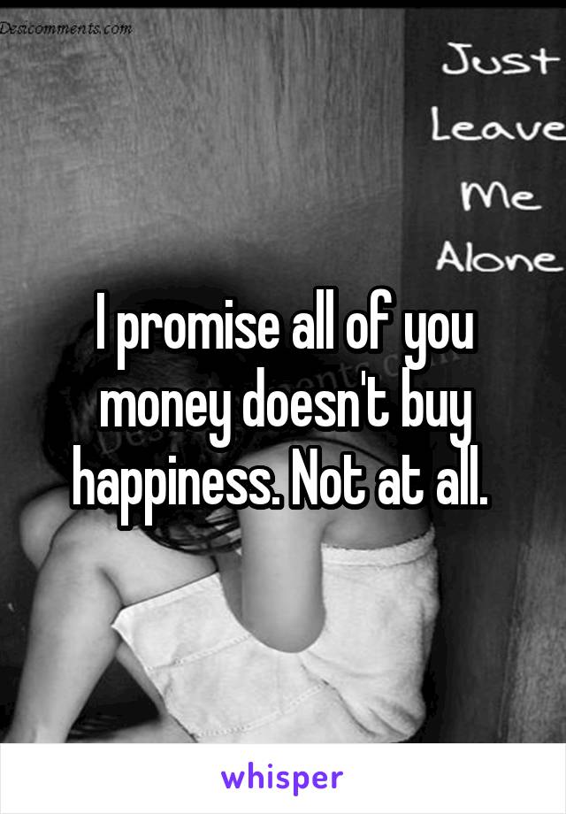 I promise all of you money doesn't buy happiness. Not at all. 