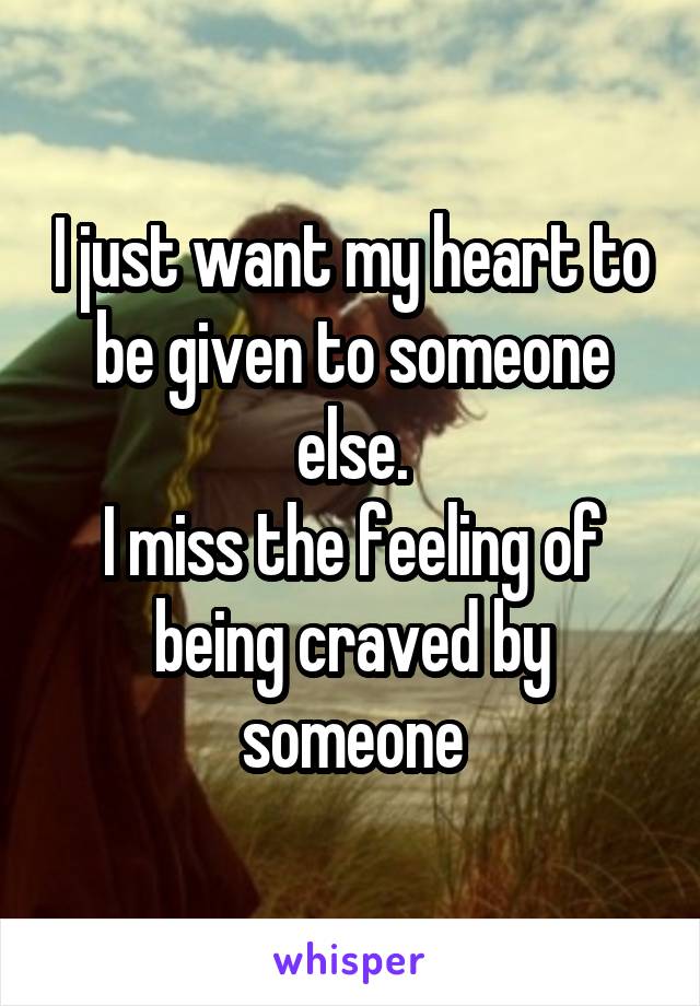 I just want my heart to be given to someone else.
I miss the feeling of being craved by someone