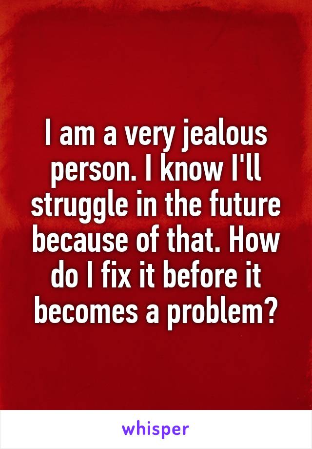 I am a very jealous person. I know I'll struggle in the future because of that. How do I fix it before it becomes a problem?