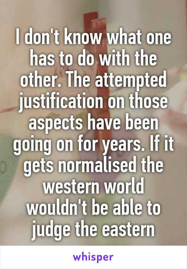 I don't know what one has to do with the other. The attempted justification on those aspects have been going on for years. If it gets normalised the western world wouldn't be able to judge the eastern