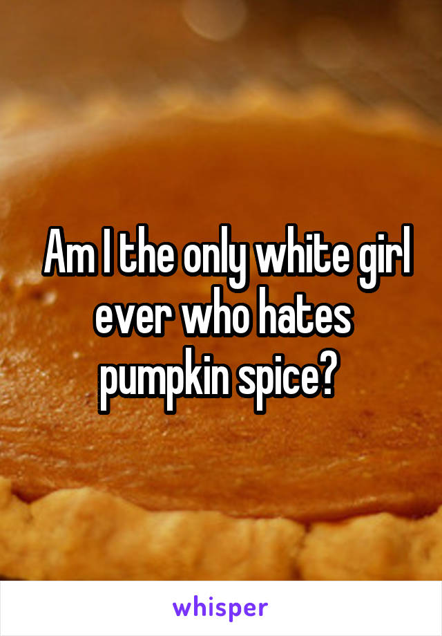  Am I the only white girl ever who hates pumpkin spice? 