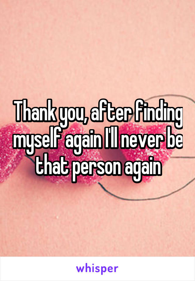 Thank you, after finding myself again I'll never be that person again