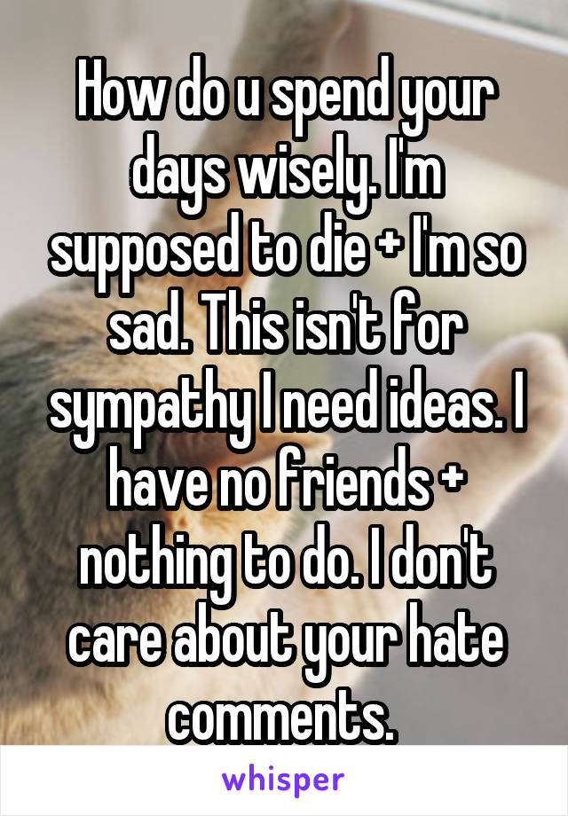 How do u spend your days wisely. I'm supposed to die + I'm so sad. This isn't for sympathy I need ideas. I have no friends + nothing to do. I don't care about your hate comments. 