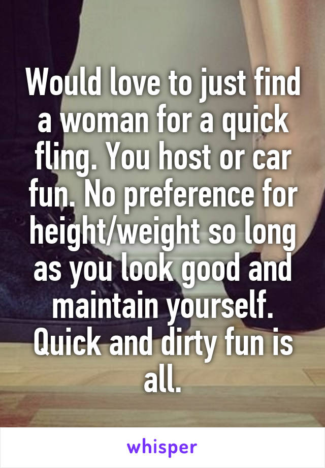 Would love to just find a woman for a quick fling. You host or car fun. No preference for height/weight so long as you look good and maintain yourself. Quick and dirty fun is all.