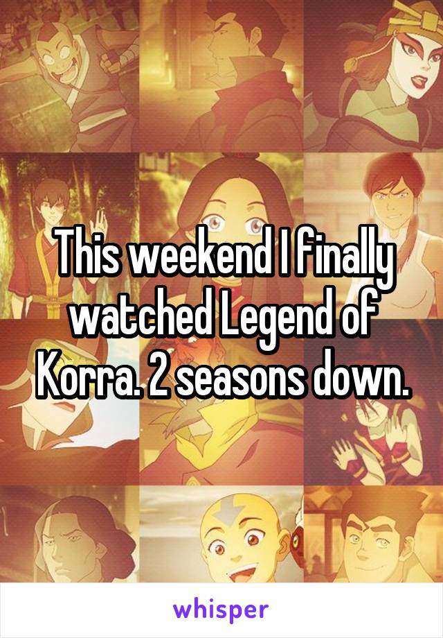 This weekend I finally watched Legend of Korra. 2 seasons down.