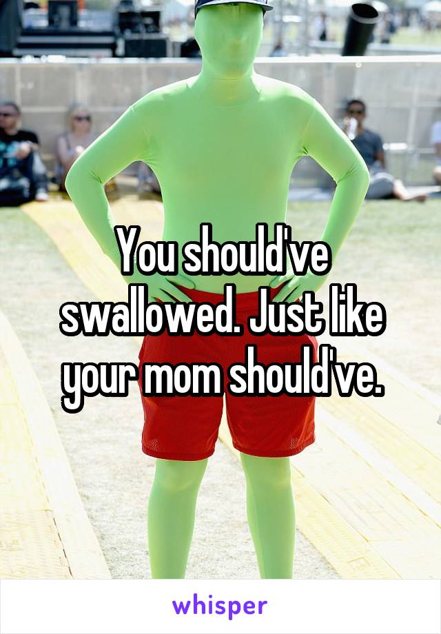 You should've swallowed. Just like your mom should've.