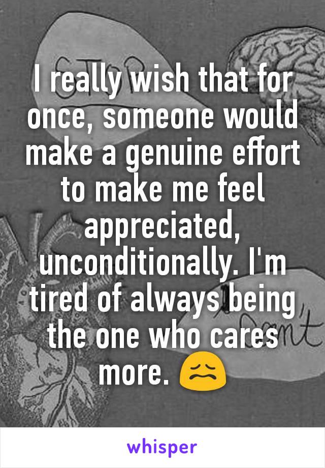 I really wish that for once, someone would make a genuine effort to make me feel appreciated, unconditionally. I'm tired of always being the one who cares more. 😖