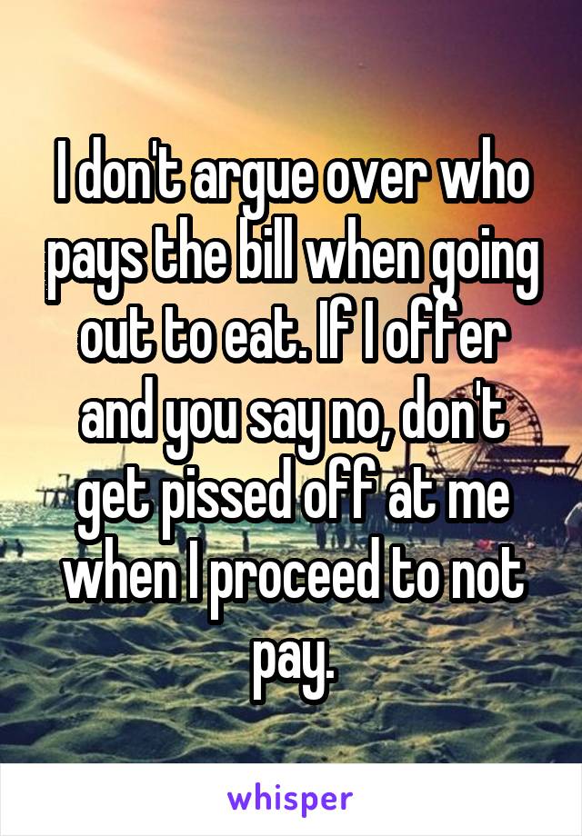 I don't argue over who pays the bill when going out to eat. If I offer and you say no, don't get pissed off at me when I proceed to not pay.