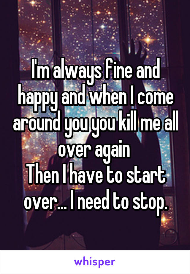 I'm always fine and happy and when I come around you you kill me all over again 
Then I have to start over... I need to stop.