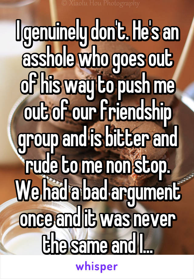 I genuinely don't. He's an asshole who goes out of his way to push me out of our friendship group and is bitter and rude to me non stop. We had a bad argument once and it was never the same and I...