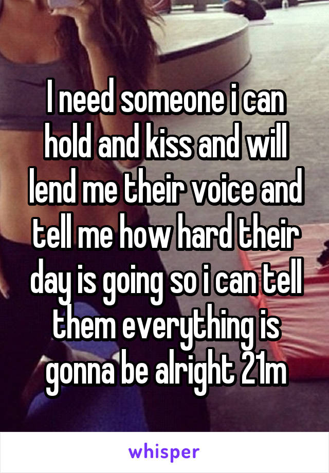 I need someone i can hold and kiss and will lend me their voice and tell me how hard their day is going so i can tell them everything is gonna be alright 21m