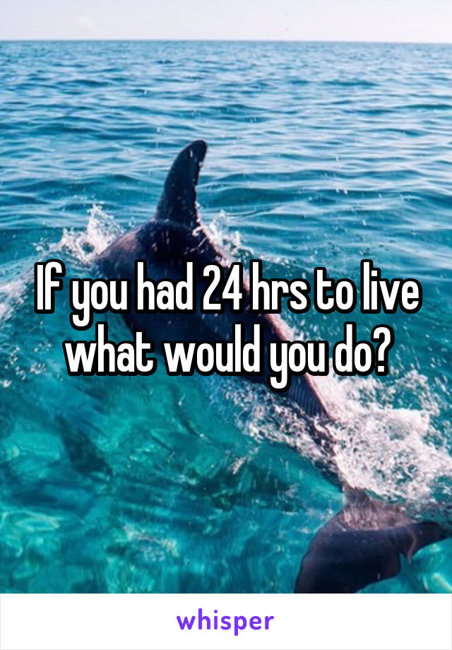 If you had 24 hrs to live what would you do?