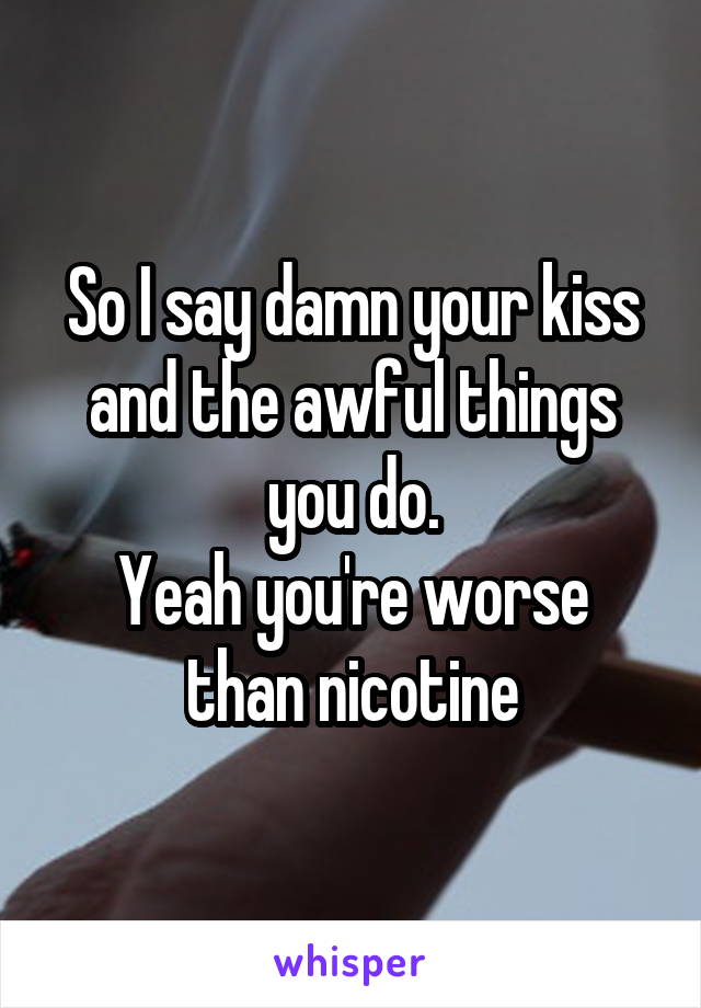 So I say damn your kiss and the awful things you do.
Yeah you're worse than nicotine