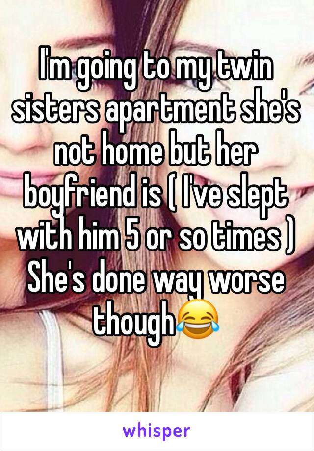 I'm going to my twin sisters apartment she's not home but her boyfriend is ( I've slept with him 5 or so times ) 
She's done way worse though😂