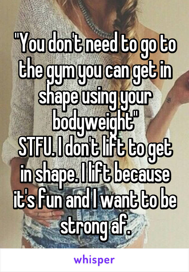 "You don't need to go to the gym you can get in shape using your bodyweight"
STFU. I don't lift to get in shape. I lift because it's fun and I want to be strong af.