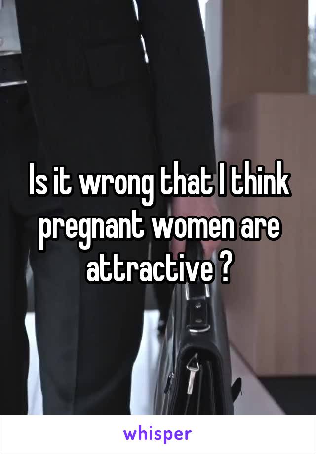 Is it wrong that I think pregnant women are attractive ?