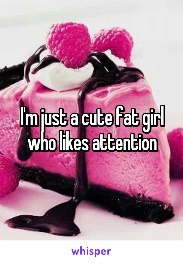 I'm just a cute fat girl who likes attention