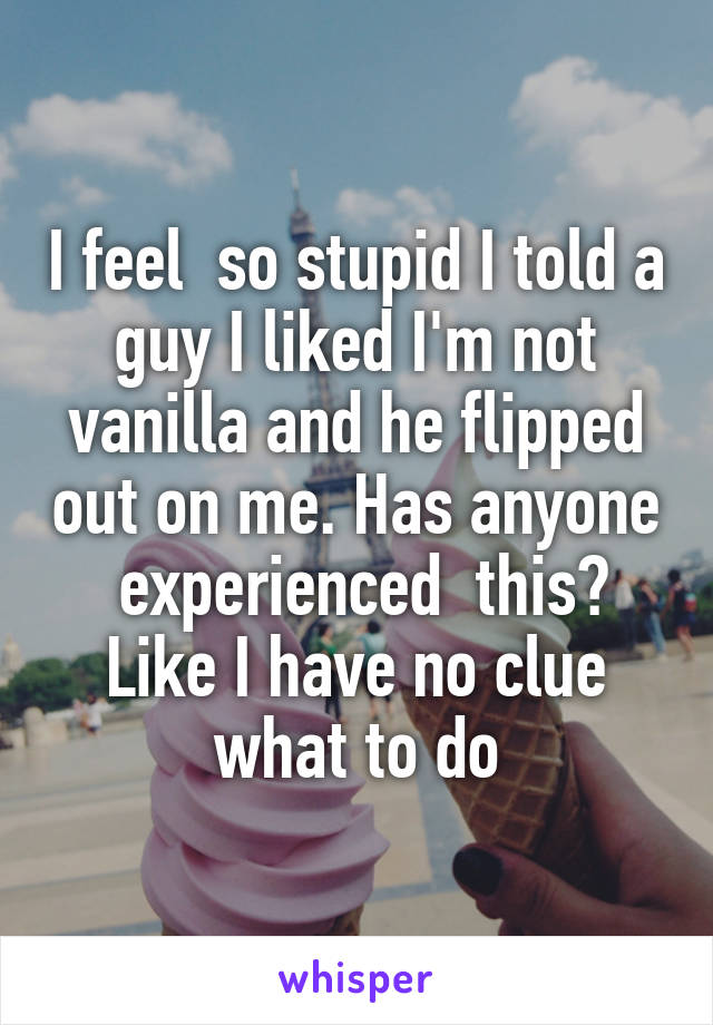 I feel  so stupid I told a guy I liked I'm not vanilla and he flipped out on me. Has anyone  experienced  this? Like I have no clue what to do