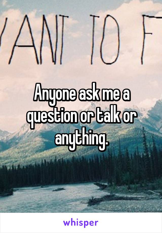 Anyone ask me a question or talk or anything.