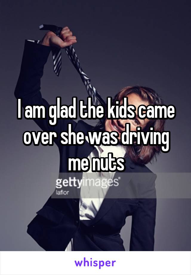 I am glad the kids came over she was driving me nuts