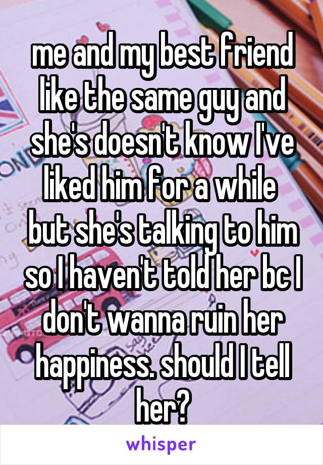 me and my best friend like the same guy and she's doesn't know I've liked him for a while  but she's talking to him so I haven't told her bc I don't wanna ruin her happiness. should I tell her?