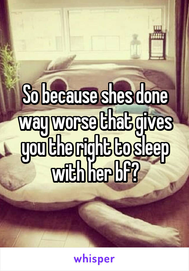 So because shes done way worse that gives you the right to sleep with her bf?