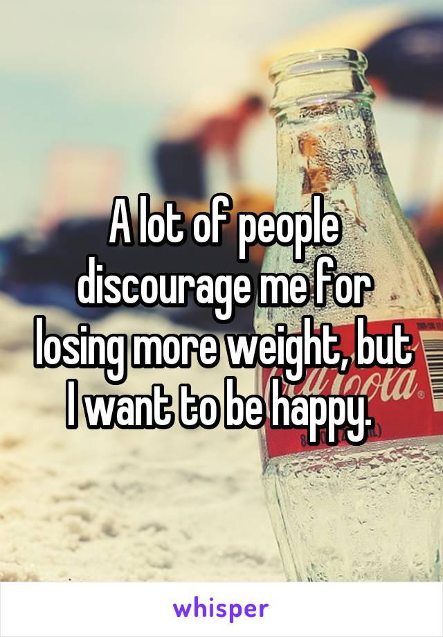 A lot of people discourage me for losing more weight, but I want to be happy. 