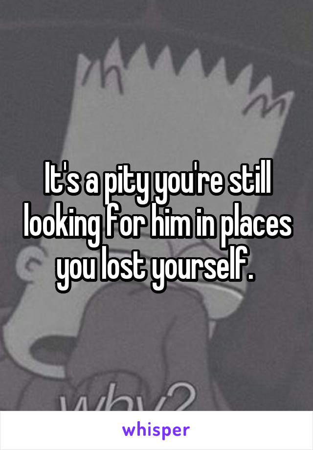 It's a pity you're still looking for him in places you lost yourself. 