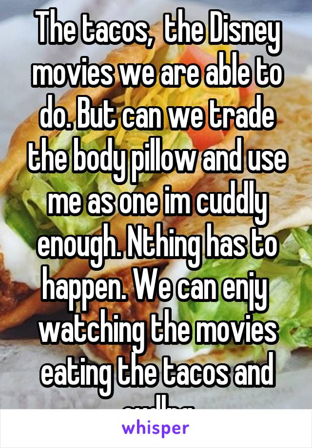 The tacos,  the Disney movies we are able to do. But can we trade the body pillow and use me as one im cuddly enough. Nthing has to happen. We can enjy  watching the movies eating the tacos and cudlng
