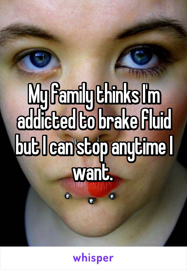 My family thinks I'm addicted to brake fluid but I can stop anytime I want. 