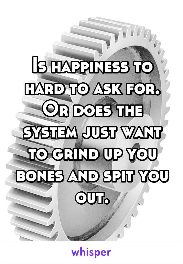 Is happiness to hard to ask for.
Or does the system just want to grind up you bones and spit you out.