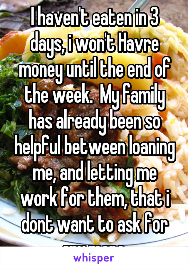 I haven't eaten in 3 days, i won't Havre money until the end of the week.  My family has already been so helpful between loaning me, and letting me work for them, that i dont want to ask for any more.