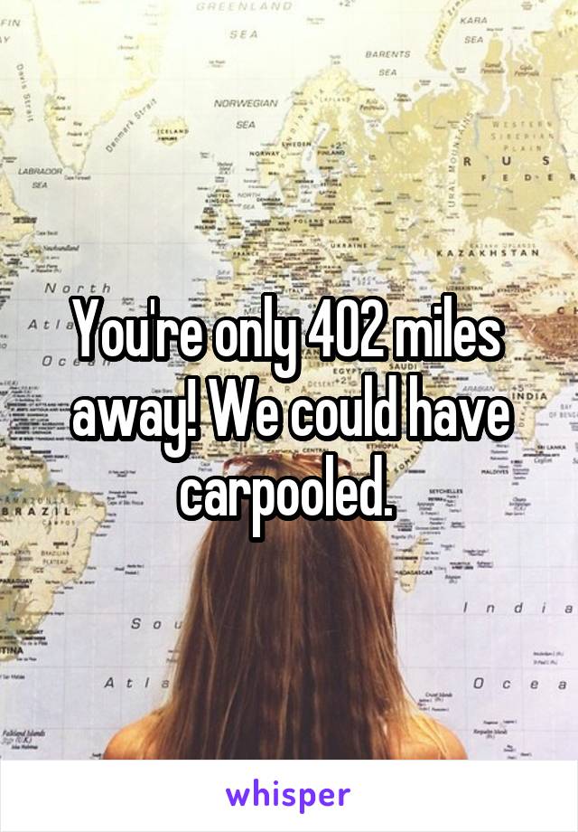 You're only 402 miles  away! We could have carpooled. 