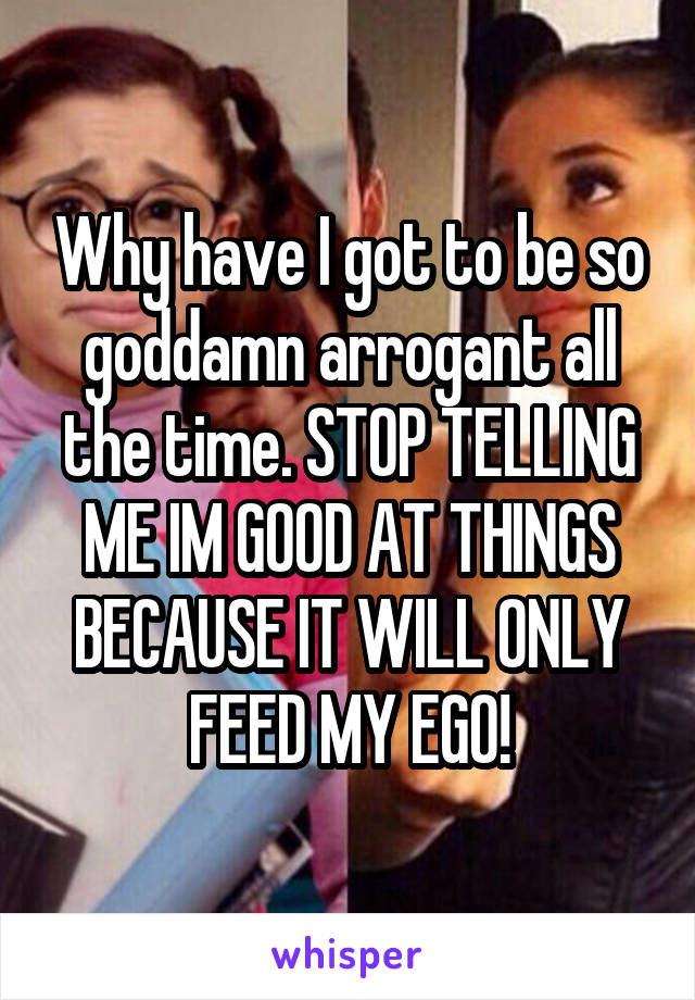 Why have I got to be so goddamn arrogant all the time. STOP TELLING ME IM GOOD AT THINGS BECAUSE IT WILL ONLY FEED MY EGO!