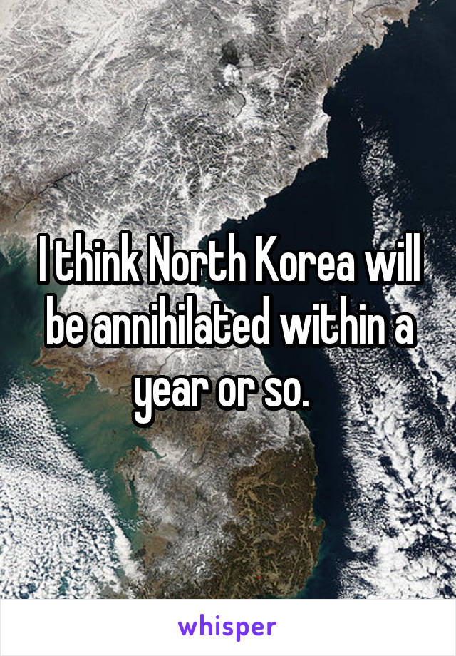 I think North Korea will be annihilated within a year or so.  