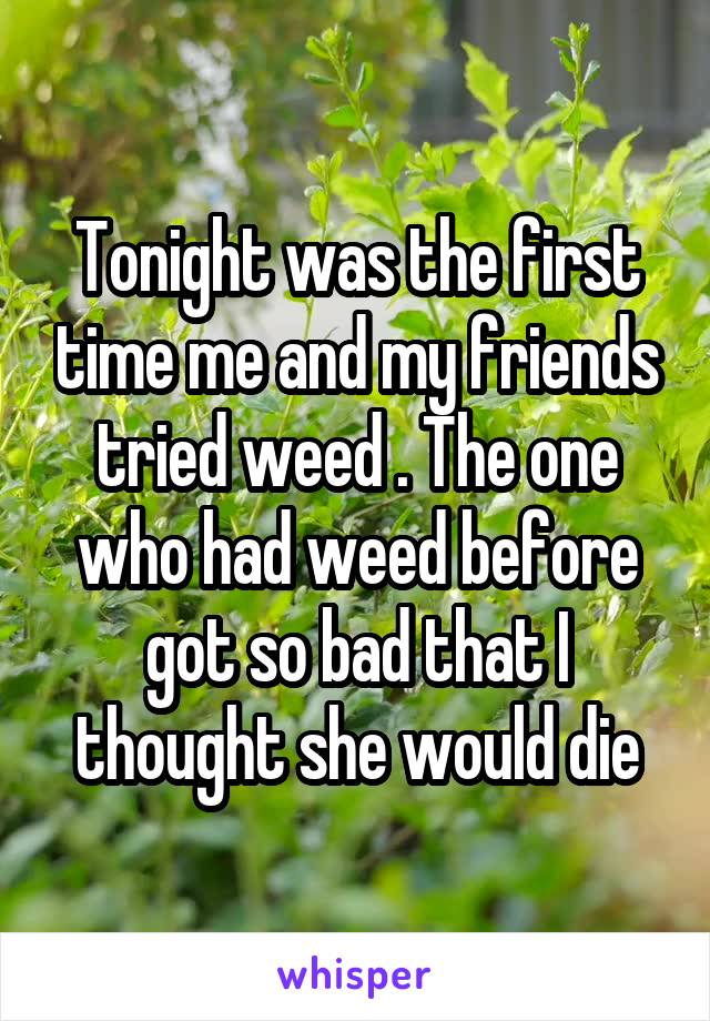 Tonight was the first time me and my friends tried weed . The one who had weed before got so bad that I thought she would die