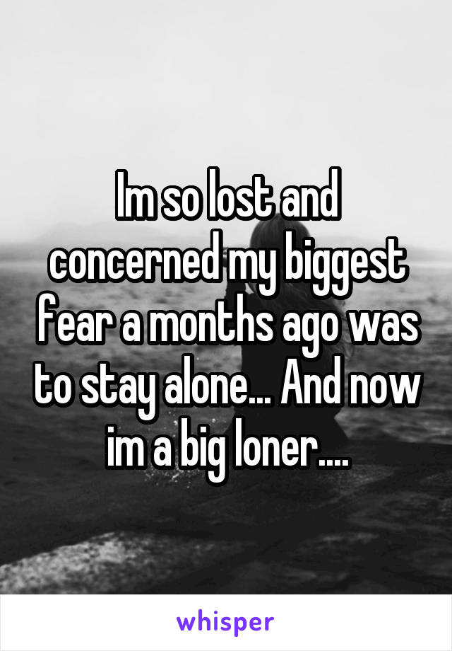 Im so lost and concerned my biggest fear a months ago was to stay alone... And now im a big loner....