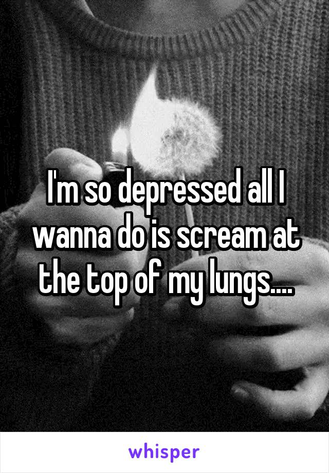 I'm so depressed all I wanna do is scream at the top of my lungs....