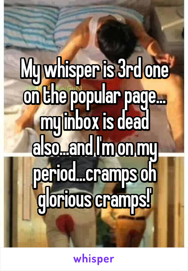 My whisper is 3rd one on the popular page... my inbox is dead also...and I'm on my period...cramps oh glorious cramps!'