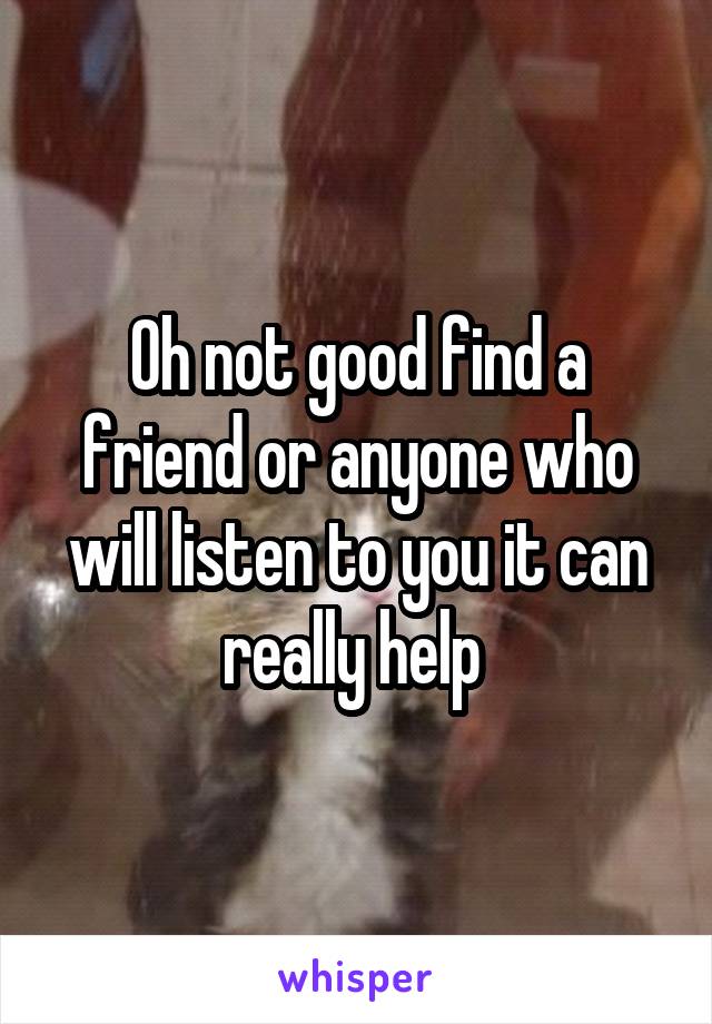 Oh not good find a friend or anyone who will listen to you it can really help 