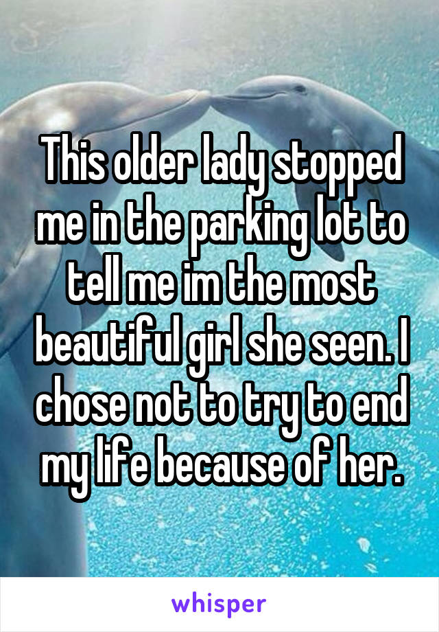 This older lady stopped me in the parking lot to tell me im the most beautiful girl she seen. I chose not to try to end my life because of her.