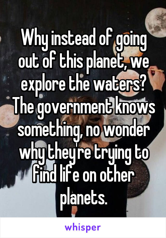 Why instead of going out of this planet, we explore the waters? The government knows something, no wonder why they're trying to find life on other planets.