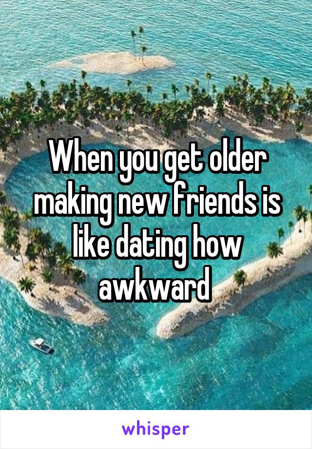 When you get older making new friends is like dating how awkward 