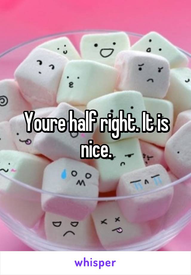Youre half right. It is nice.
