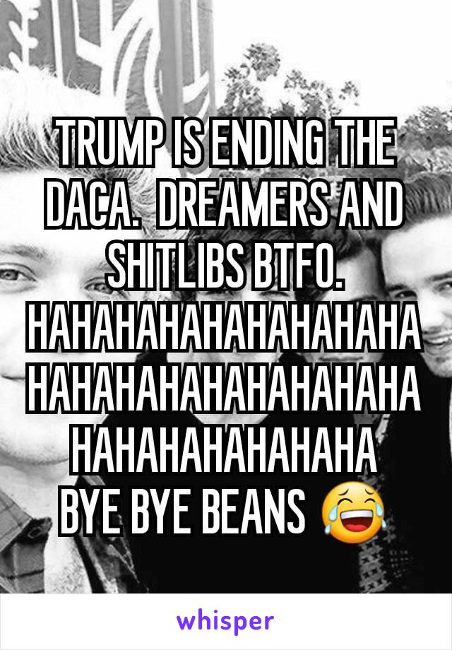 TRUMP IS ENDING THE DACA.  DREAMERS AND SHITLIBS BTFO.
HAHAHAHAHAHAHAHAHAHAHAHAHAHAHAHAHAHAHAHAHAHAHAHAHA
BYE BYE BEANS 😂