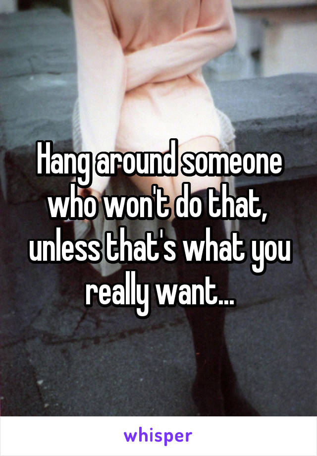 Hang around someone who won't do that,  unless that's what you really want...