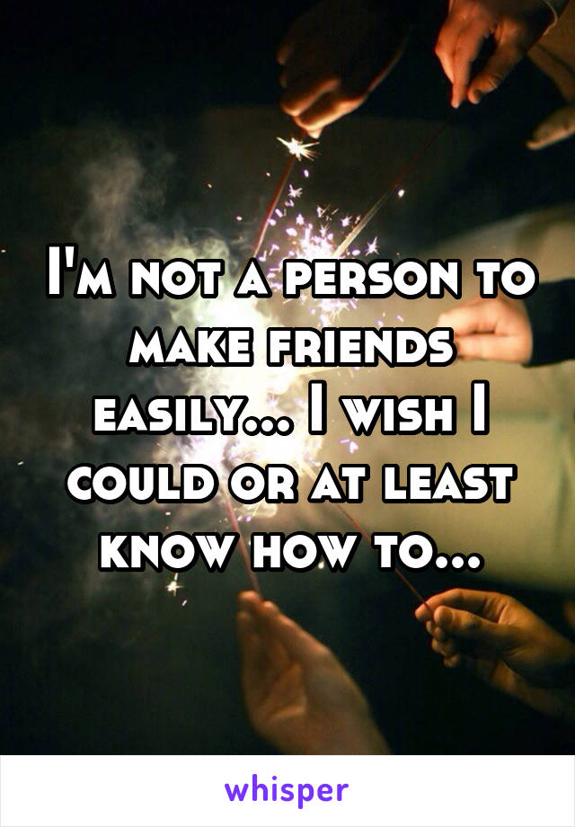 I'm not a person to make friends easily... I wish I could or at least know how to...