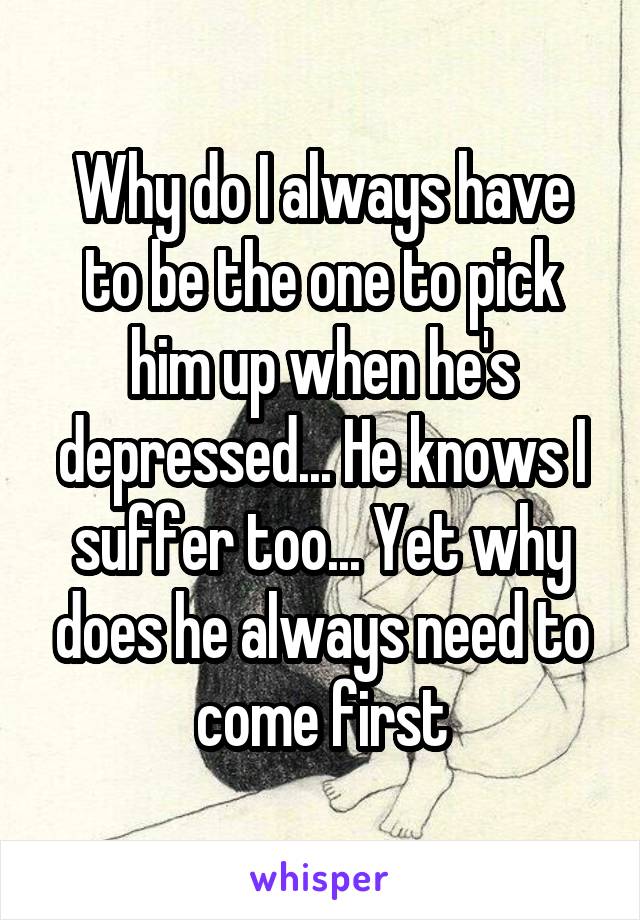 Why do I always have to be the one to pick him up when he's depressed... He knows I suffer too... Yet why does he always need to come first