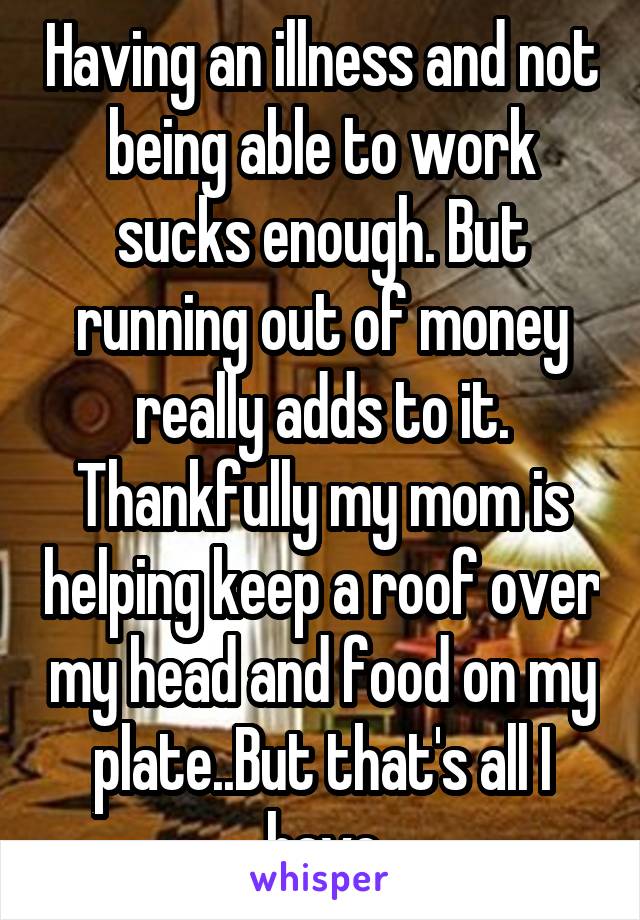 Having an illness and not being able to work sucks enough. But running out of money really adds to it.
Thankfully my mom is helping keep a roof over my head and food on my plate..But that's all I have