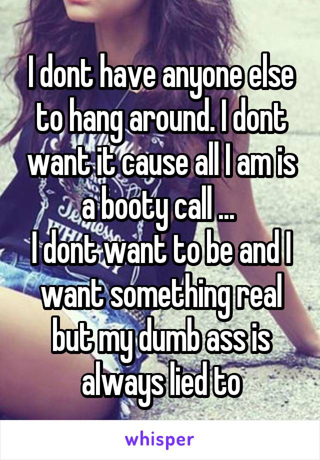 I dont have anyone else to hang around. I dont want it cause all I am is a booty call ... 
I dont want to be and I want something real but my dumb ass is always lied to